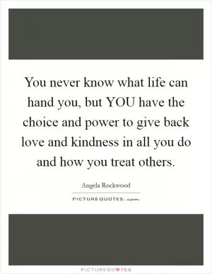 You never know what life can hand you, but YOU have the choice and power to give back love and kindness in all you do and how you treat others Picture Quote #1