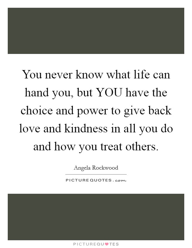 You never know what life can hand you, but YOU have the choice and power to give back love and kindness in all you do and how you treat others. Picture Quote #1