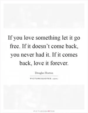 If you love something let it go free. If it doesn’t come back, you never had it. If it comes back, love it forever Picture Quote #1