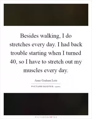 Besides walking, I do stretches every day. I had back trouble starting when I turned 40, so I have to stretch out my muscles every day Picture Quote #1