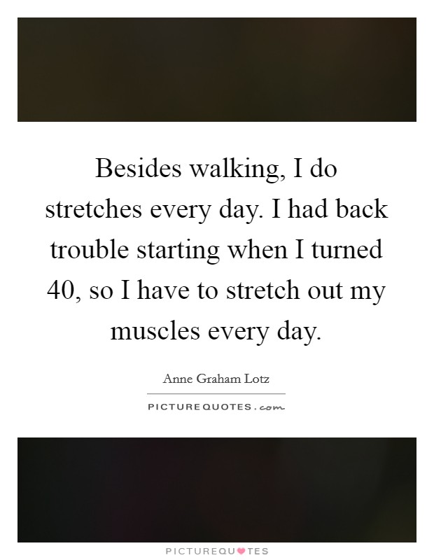 Besides walking, I do stretches every day. I had back trouble starting when I turned 40, so I have to stretch out my muscles every day. Picture Quote #1