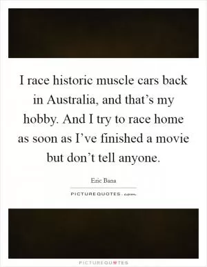 I race historic muscle cars back in Australia, and that’s my hobby. And I try to race home as soon as I’ve finished a movie but don’t tell anyone Picture Quote #1