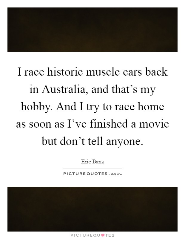 I race historic muscle cars back in Australia, and that's my hobby. And I try to race home as soon as I've finished a movie but don't tell anyone. Picture Quote #1