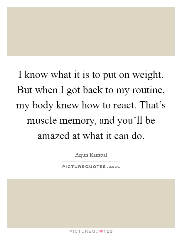 I know what it is to put on weight. But when I got back to my routine, my body knew how to react. That's muscle memory, and you'll be amazed at what it can do. Picture Quote #1