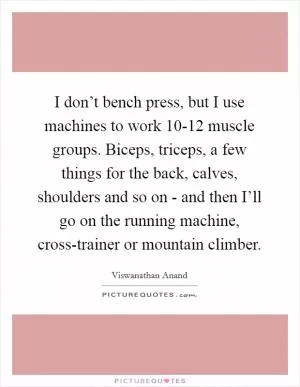 I don’t bench press, but I use machines to work 10-12 muscle groups. Biceps, triceps, a few things for the back, calves, shoulders and so on - and then I’ll go on the running machine, cross-trainer or mountain climber Picture Quote #1