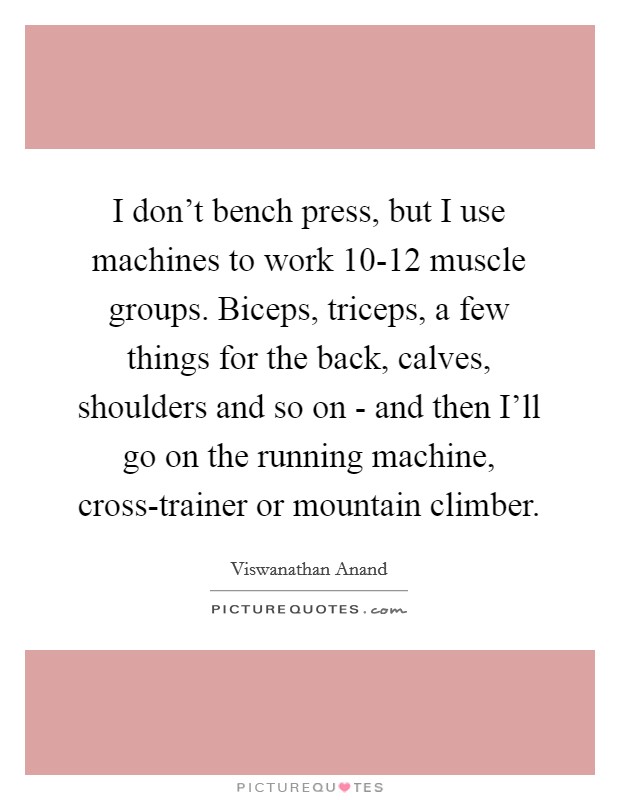 I don't bench press, but I use machines to work 10-12 muscle groups. Biceps, triceps, a few things for the back, calves, shoulders and so on - and then I'll go on the running machine, cross-trainer or mountain climber. Picture Quote #1