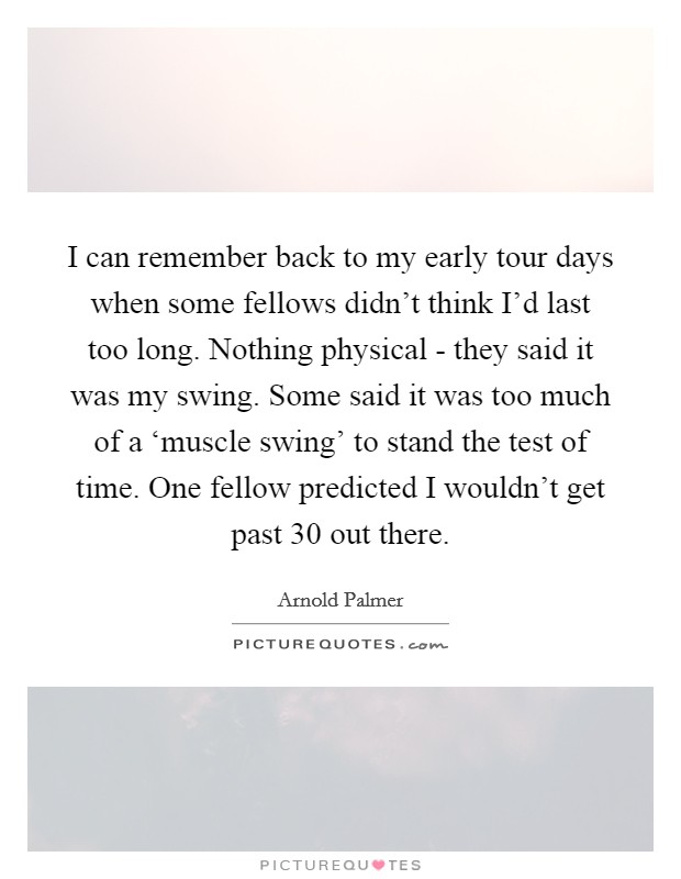 I can remember back to my early tour days when some fellows didn't think I'd last too long. Nothing physical - they said it was my swing. Some said it was too much of a ‘muscle swing' to stand the test of time. One fellow predicted I wouldn't get past 30 out there. Picture Quote #1