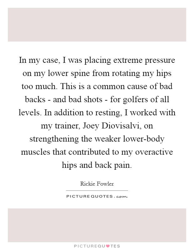 In my case, I was placing extreme pressure on my lower spine from rotating my hips too much. This is a common cause of bad backs - and bad shots - for golfers of all levels. In addition to resting, I worked with my trainer, Joey Diovisalvi, on strengthening the weaker lower-body muscles that contributed to my overactive hips and back pain. Picture Quote #1