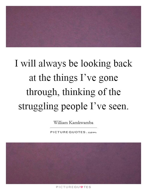 I will always be looking back at the things I've gone through, thinking of the struggling people I've seen. Picture Quote #1