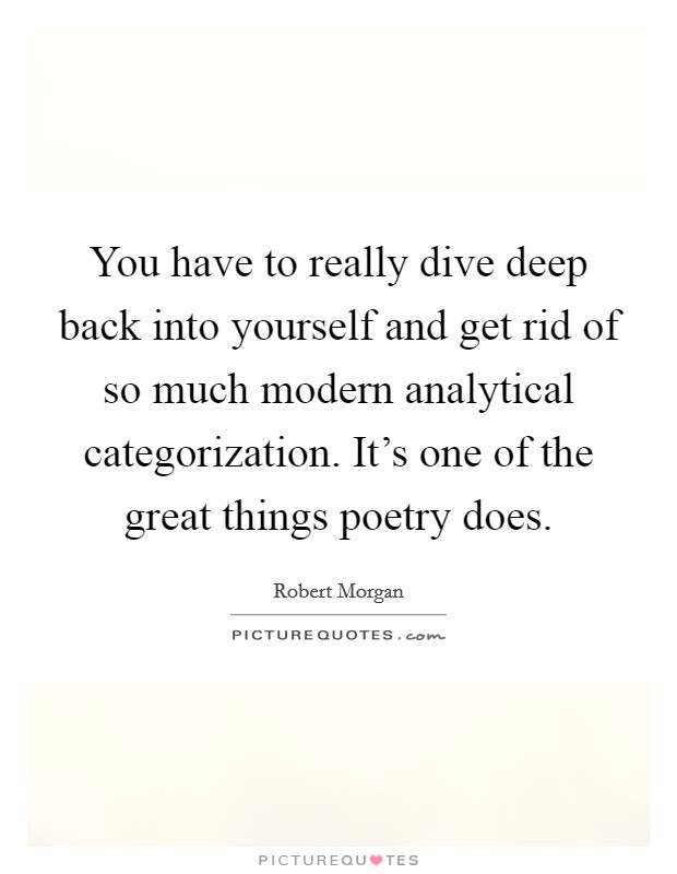 You have to really dive deep back into yourself and get rid of so much modern analytical categorization. It's one of the great things poetry does. Picture Quote #1