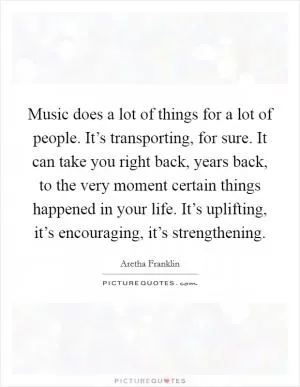 Music does a lot of things for a lot of people. It’s transporting, for sure. It can take you right back, years back, to the very moment certain things happened in your life. It’s uplifting, it’s encouraging, it’s strengthening Picture Quote #1