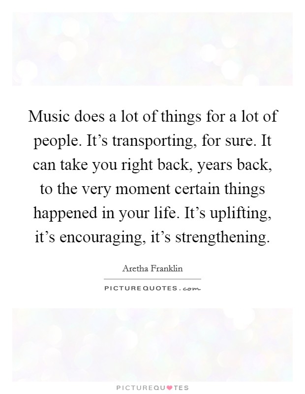 Music does a lot of things for a lot of people. It's transporting, for sure. It can take you right back, years back, to the very moment certain things happened in your life. It's uplifting, it's encouraging, it's strengthening. Picture Quote #1