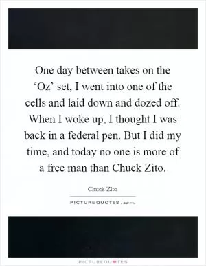 One day between takes on the ‘Oz’ set, I went into one of the cells and laid down and dozed off. When I woke up, I thought I was back in a federal pen. But I did my time, and today no one is more of a free man than Chuck Zito Picture Quote #1