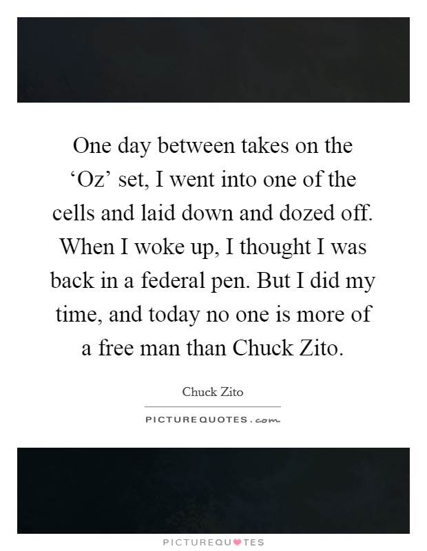 One day between takes on the ‘Oz' set, I went into one of the cells and laid down and dozed off. When I woke up, I thought I was back in a federal pen. But I did my time, and today no one is more of a free man than Chuck Zito. Picture Quote #1