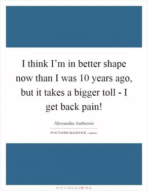 I think I’m in better shape now than I was 10 years ago, but it takes a bigger toll - I get back pain! Picture Quote #1