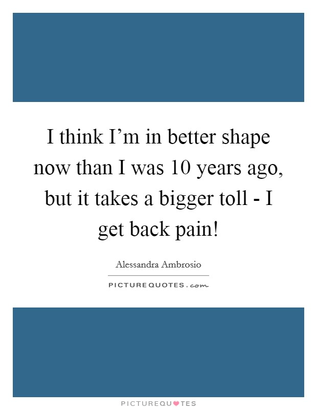 I think I'm in better shape now than I was 10 years ago, but it takes a bigger toll - I get back pain! Picture Quote #1