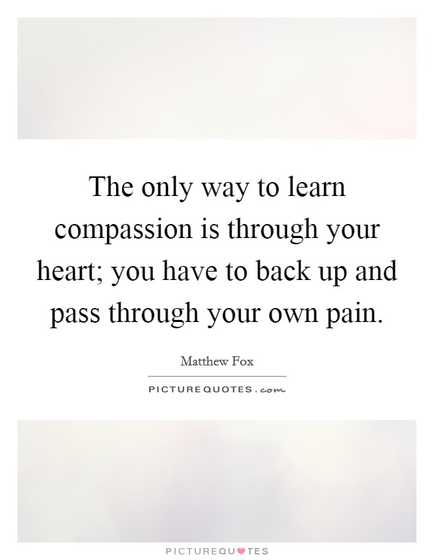 The only way to learn compassion is through your heart; you have to back up and pass through your own pain. Picture Quote #1
