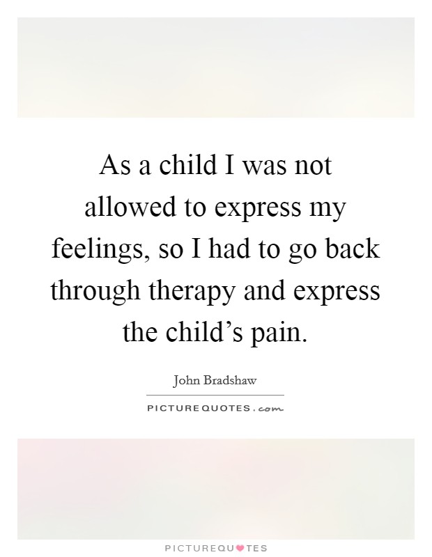 As a child I was not allowed to express my feelings, so I had to go back through therapy and express the child's pain. Picture Quote #1