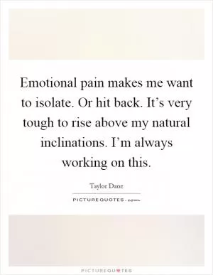 Emotional pain makes me want to isolate. Or hit back. It’s very tough to rise above my natural inclinations. I’m always working on this Picture Quote #1