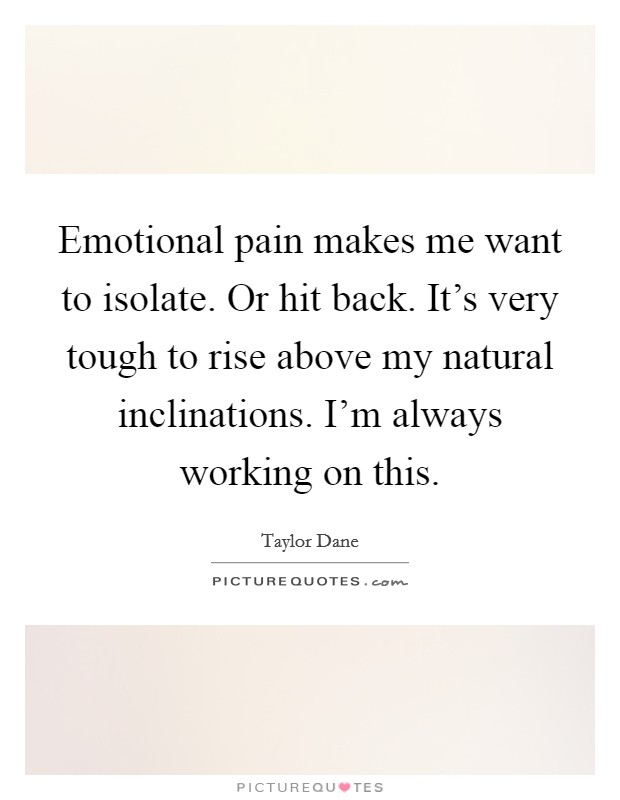 Emotional pain makes me want to isolate. Or hit back. It's very tough to rise above my natural inclinations. I'm always working on this. Picture Quote #1