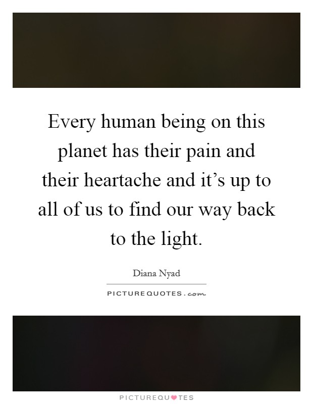 Every human being on this planet has their pain and their heartache and it's up to all of us to find our way back to the light. Picture Quote #1