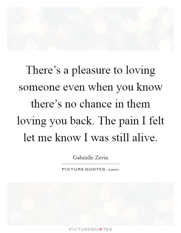 There's a pleasure to loving someone even when you know there's no chance in them loving you back. The pain I felt let me know I was still alive. Picture Quote #1