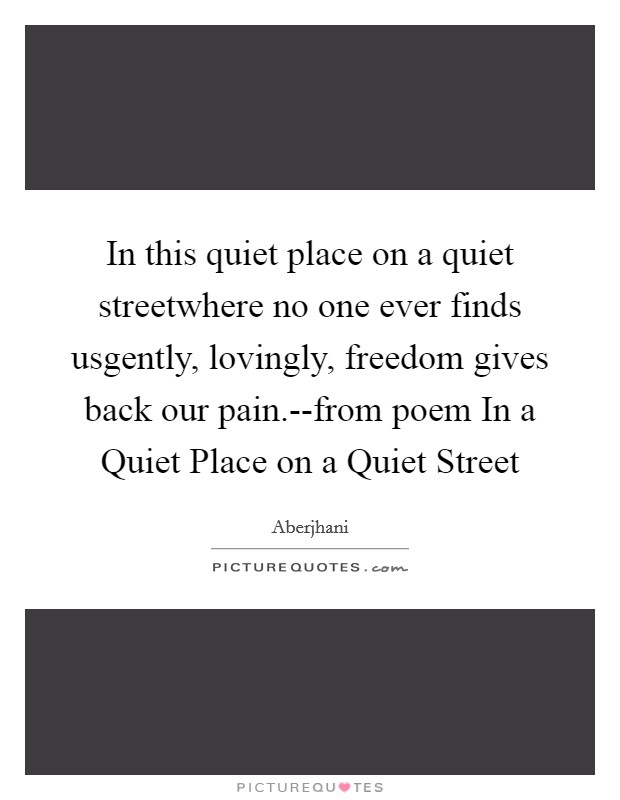In this quiet place on a quiet streetwhere no one ever finds usgently, lovingly, freedom gives back our pain.--from poem In a Quiet Place on a Quiet Street Picture Quote #1