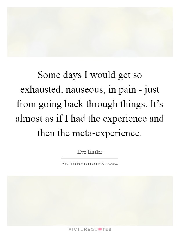 Some days I would get so exhausted, nauseous, in pain - just from going back through things. It's almost as if I had the experience and then the meta-experience. Picture Quote #1