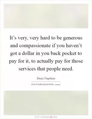 It’s very, very hard to be generous and compassionate if you haven’t got a dollar in you back pocket to pay for it, to actually pay for those services that people need Picture Quote #1