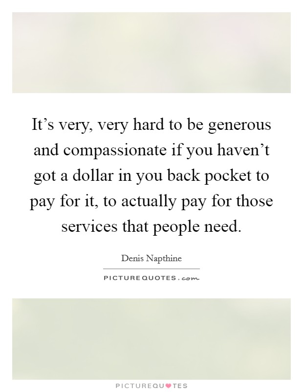 It's very, very hard to be generous and compassionate if you haven't got a dollar in you back pocket to pay for it, to actually pay for those services that people need. Picture Quote #1