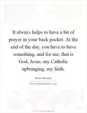 It always helps to have a bit of prayer in your back pocket. At the end of the day, you have to have something, and for me, that is God, Jesus, my Catholic upbringing, my faith Picture Quote #1