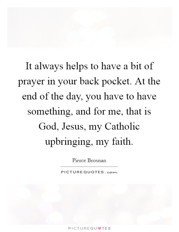 It always helps to have a bit of prayer in your back pocket. At the end of the day, you have to have something, and for me, that is God, Jesus, my Catholic upbringing, my faith. Picture Quote #1