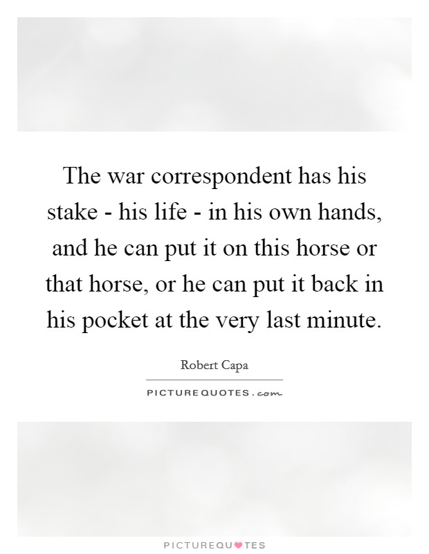 The war correspondent has his stake - his life - in his own hands, and he can put it on this horse or that horse, or he can put it back in his pocket at the very last minute. Picture Quote #1