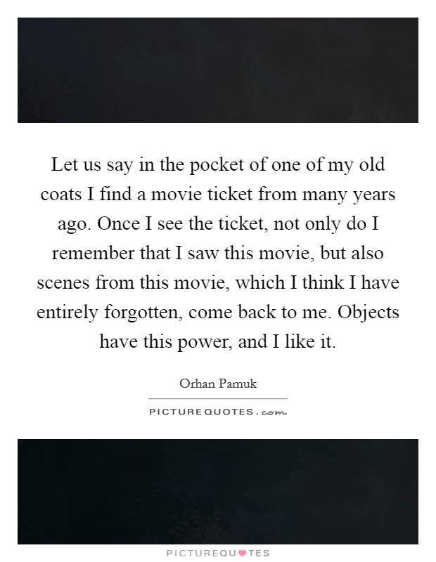 Let us say in the pocket of one of my old coats I find a movie ticket from many years ago. Once I see the ticket, not only do I remember that I saw this movie, but also scenes from this movie, which I think I have entirely forgotten, come back to me. Objects have this power, and I like it. Picture Quote #1