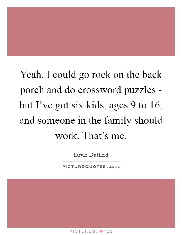 Yeah, I could go rock on the back porch and do crossword puzzles - but I've got six kids, ages 9 to 16, and someone in the family should work. That's me. Picture Quote #1