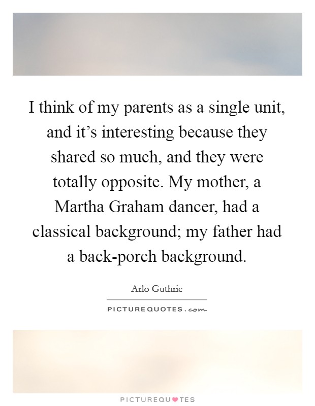 I think of my parents as a single unit, and it's interesting because they shared so much, and they were totally opposite. My mother, a Martha Graham dancer, had a classical background; my father had a back-porch background. Picture Quote #1