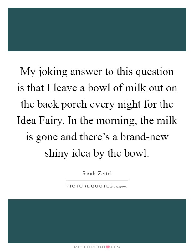 My joking answer to this question is that I leave a bowl of milk out on the back porch every night for the Idea Fairy. In the morning, the milk is gone and there's a brand-new shiny idea by the bowl. Picture Quote #1