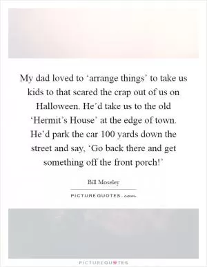 My dad loved to ‘arrange things’ to take us kids to that scared the crap out of us on Halloween. He’d take us to the old ‘Hermit’s House’ at the edge of town. He’d park the car 100 yards down the street and say, ‘Go back there and get something off the front porch!’ Picture Quote #1