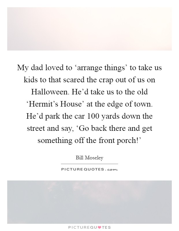My dad loved to ‘arrange things' to take us kids to that scared the crap out of us on Halloween. He'd take us to the old ‘Hermit's House' at the edge of town. He'd park the car 100 yards down the street and say, ‘Go back there and get something off the front porch!' Picture Quote #1