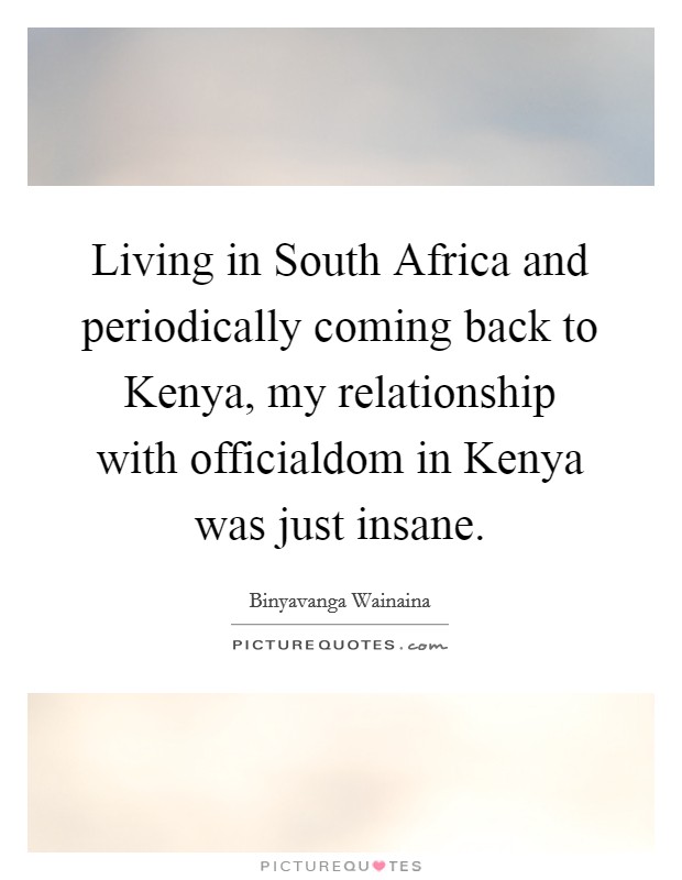 Living in South Africa and periodically coming back to Kenya, my relationship with officialdom in Kenya was just insane. Picture Quote #1