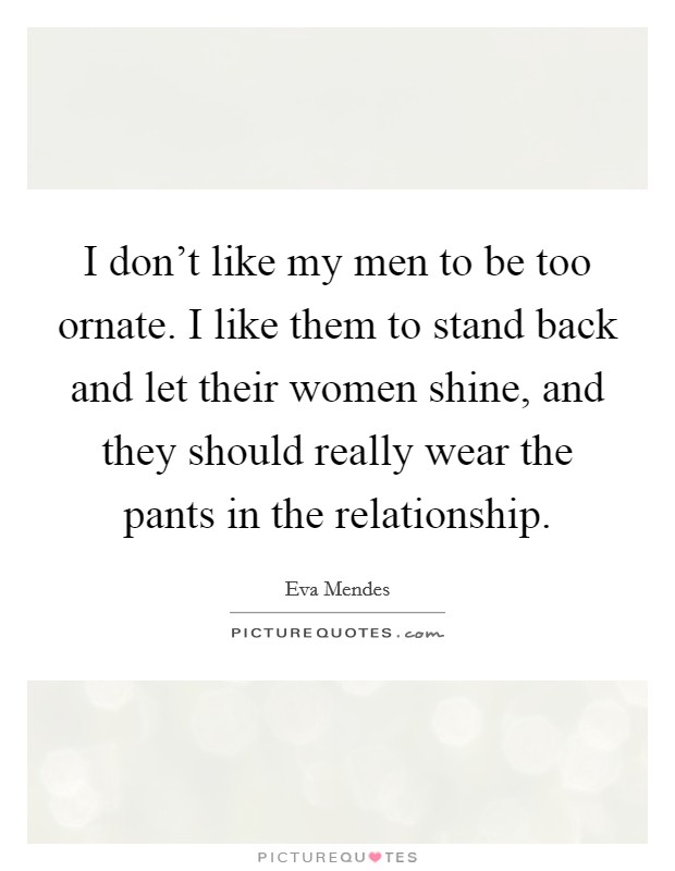 I don't like my men to be too ornate. I like them to stand back and let their women shine, and they should really wear the pants in the relationship. Picture Quote #1