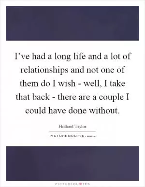 I’ve had a long life and a lot of relationships and not one of them do I wish - well, I take that back - there are a couple I could have done without Picture Quote #1