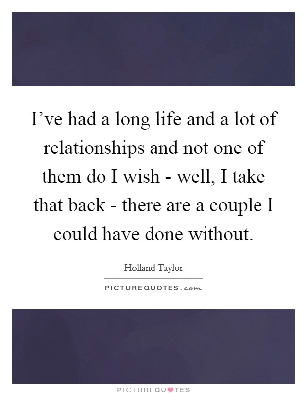 I've had a long life and a lot of relationships and not one of them do I wish - well, I take that back - there are a couple I could have done without. Picture Quote #1