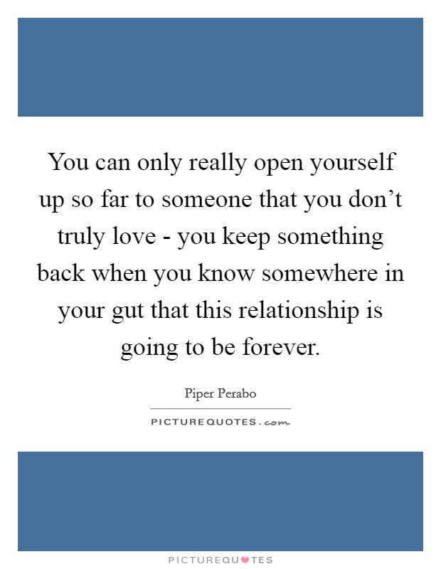 You can only really open yourself up so far to someone that you don't truly love - you keep something back when you know somewhere in your gut that this relationship is going to be forever. Picture Quote #1