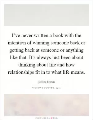 I’ve never written a book with the intention of winning someone back or getting back at someone or anything like that. It’s always just been about thinking about life and how relationships fit in to what life means Picture Quote #1