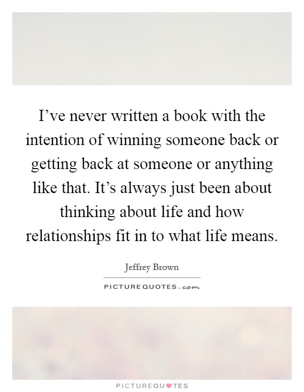 I've never written a book with the intention of winning someone back or getting back at someone or anything like that. It's always just been about thinking about life and how relationships fit in to what life means. Picture Quote #1