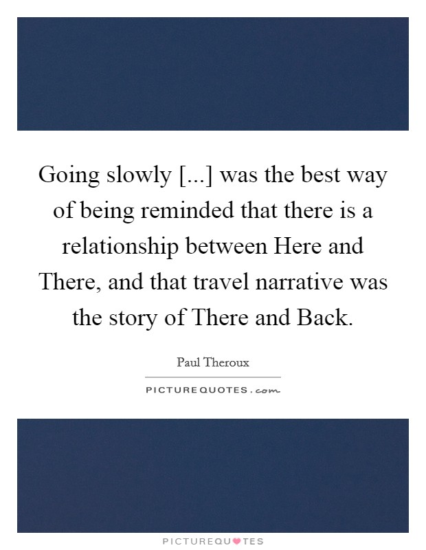 Going slowly [...] was the best way of being reminded that there is a relationship between Here and There, and that travel narrative was the story of There and Back Picture Quote #1