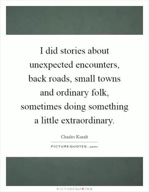 I did stories about unexpected encounters, back roads, small towns and ordinary folk, sometimes doing something a little extraordinary Picture Quote #1