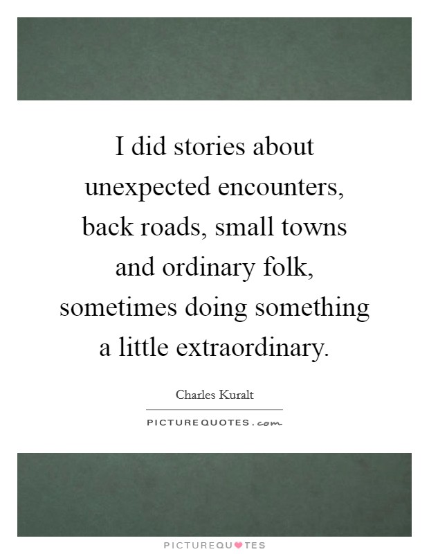 I did stories about unexpected encounters, back roads, small towns and ordinary folk, sometimes doing something a little extraordinary. Picture Quote #1