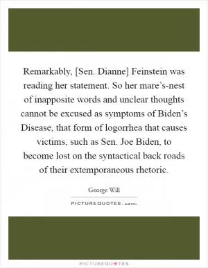 Remarkably, [Sen. Dianne] Feinstein was reading her statement. So her mare’s-nest of inapposite words and unclear thoughts cannot be excused as symptoms of Biden’s Disease, that form of logorrhea that causes victims, such as Sen. Joe Biden, to become lost on the syntactical back roads of their extemporaneous rhetoric Picture Quote #1